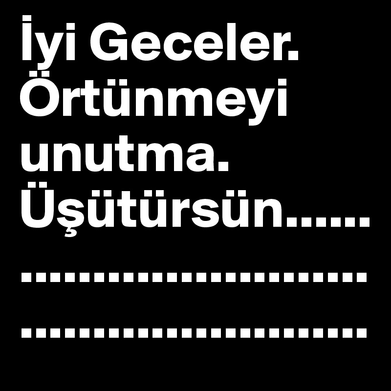 Iyi Geceler. Örtünmeyi unutma. Üsütürsün......................................................
