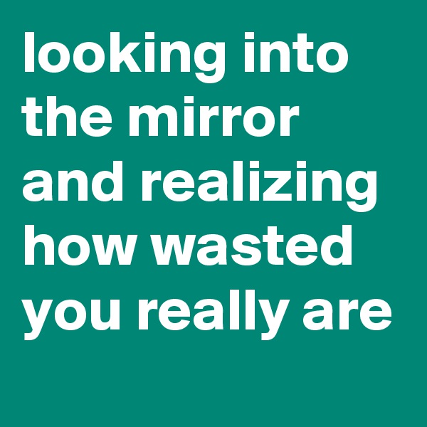 looking into the mirror and realizing how wasted you really are