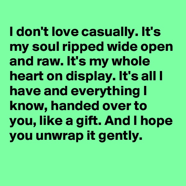 
I don't love casually. It's my soul ripped wide open and raw. It's my whole heart on display. It's all I have and everything I know, handed over to you, like a gift. And I hope you unwrap it gently. 
