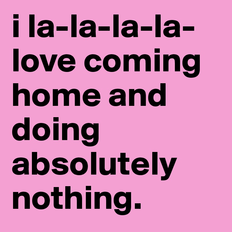 i la-la-la-la-love coming home and doing absolutely  nothing.