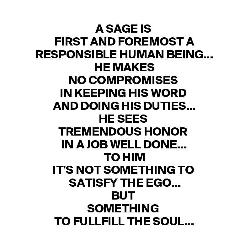 A SAGE IS 
FIRST AND FOREMOST A
RESPONSIBLE HUMAN BEING...
HE MAKES
NO COMPROMISES 
IN KEEPING HIS WORD 
AND DOING HIS DUTIES...
HE SEES 
TREMENDOUS HONOR 
IN A JOB WELL DONE...
TO HIM
IT'S NOT SOMETHING TO 
SATISFY THE EGO...
BUT 
SOMETHING 
TO FULLFILL THE SOUL...
