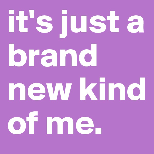 it's just a brand new kind of me.