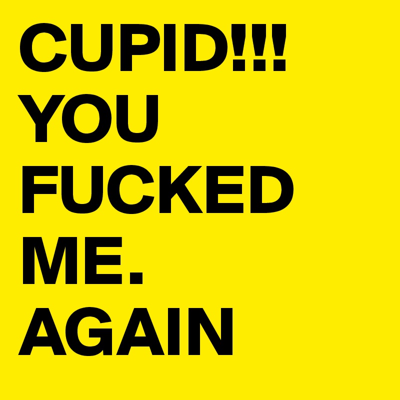 CUPID!!!YOU FUCKED ME.       AGAIN