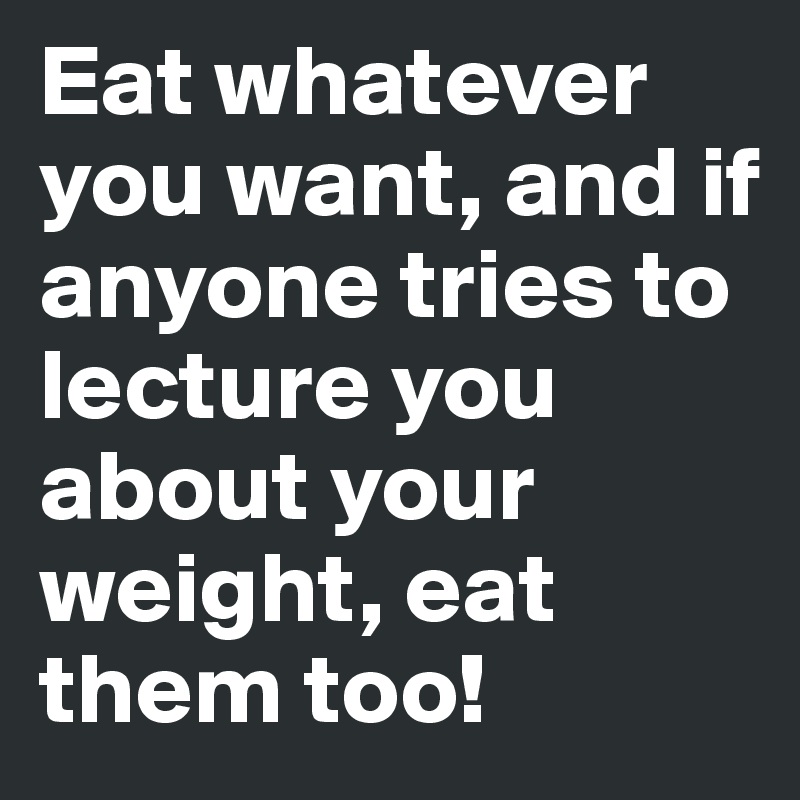 Eat whatever you want, and if anyone tries to lecture you about your weight, eat them too!