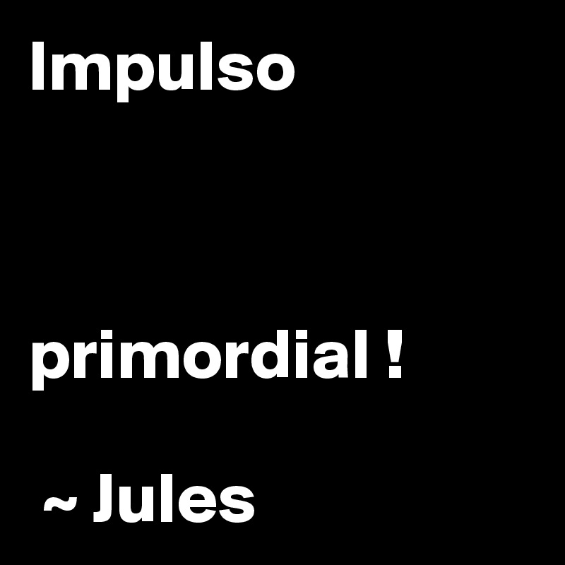 Impulso 



primordial !

 ~ Jules 
