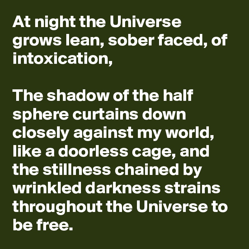 At night the Universe grows lean, sober faced, of intoxication,

The shadow of the half sphere curtains down closely against my world, like a doorless cage, and the stillness chained by wrinkled darkness strains throughout the Universe to be free.