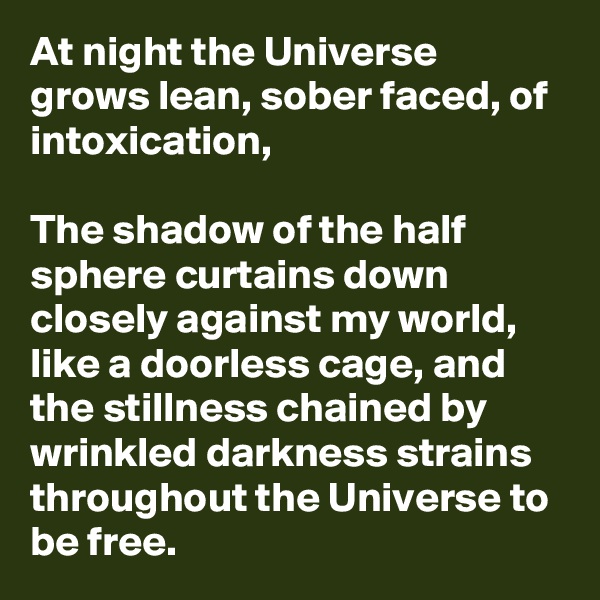 At night the Universe grows lean, sober faced, of intoxication,

The shadow of the half sphere curtains down closely against my world, like a doorless cage, and the stillness chained by wrinkled darkness strains throughout the Universe to be free.