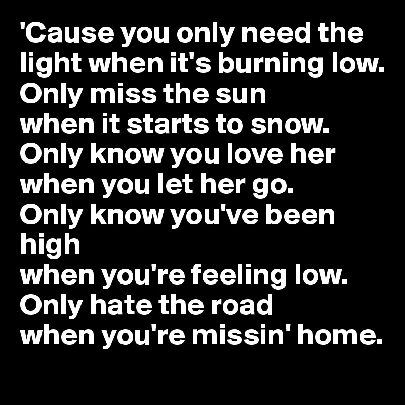 'Cause you only need the light when it's burning low.
Only miss the sun 
when it starts to snow.
Only know you love her 
when you let her go.
Only know you've been high 
when you're feeling low.
Only hate the road 
when you're missin' home.