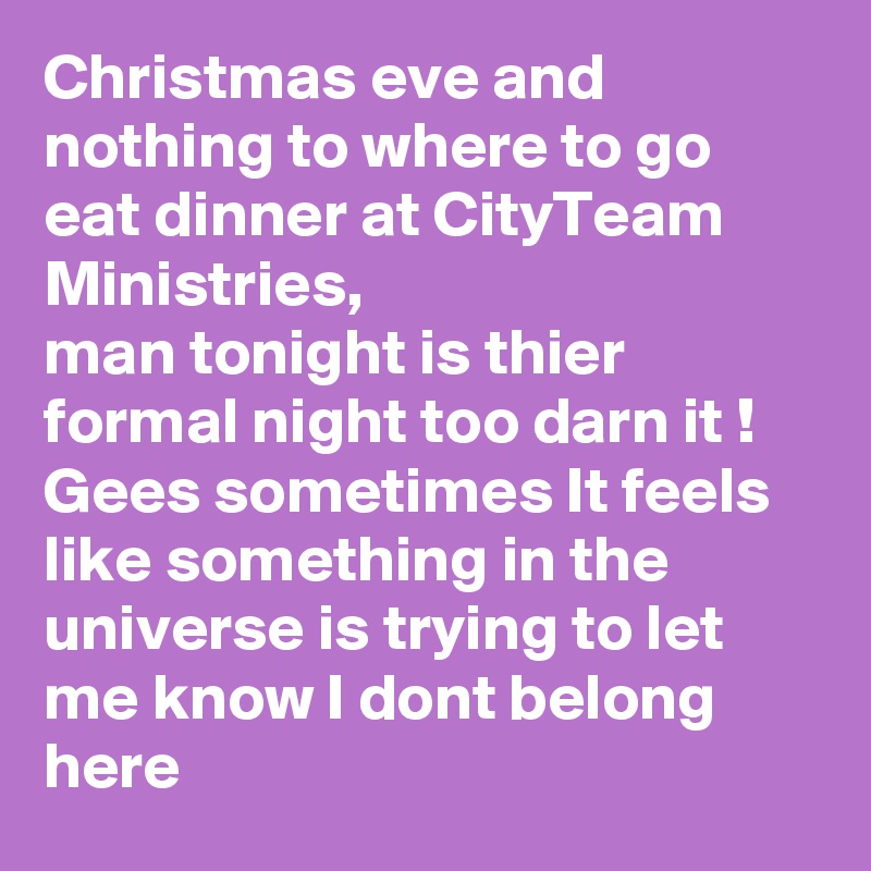 Christmas eve and nothing to where to go eat dinner at CityTeam Ministries,
man tonight is thier formal night too darn it ! 
Gees sometimes It feels like something in the universe is trying to let me know I dont belong here 