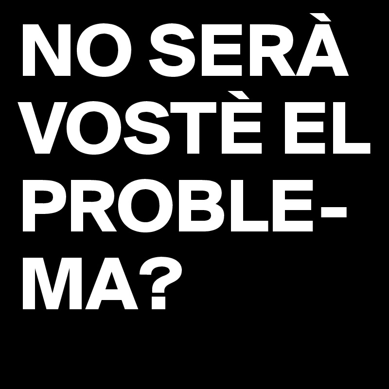 NO SERÀ VOSTÈ EL PROBLE-MA?