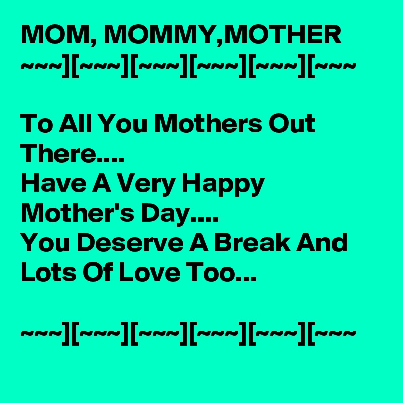 MOM, MOMMY,MOTHER 
~~~][~~~][~~~][~~~][~~~][~~~

To All You Mothers Out There....
Have A Very Happy Mother's Day....
You Deserve A Break And Lots Of Love Too...

~~~][~~~][~~~][~~~][~~~][~~~
 