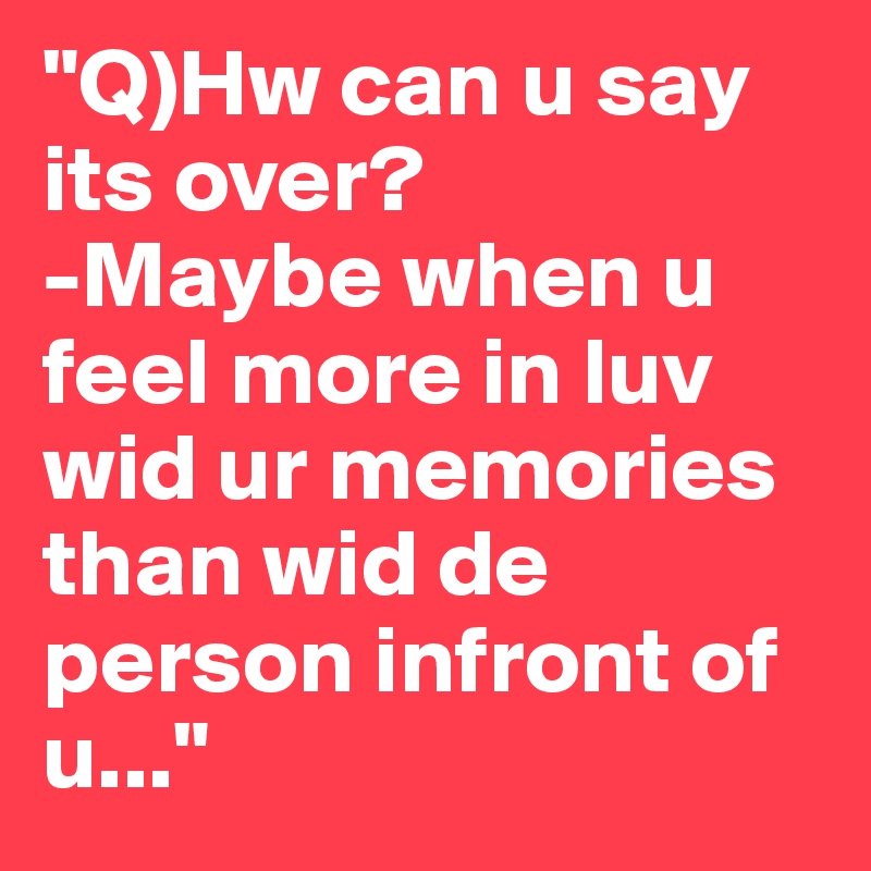 "Q)Hw can u say its over?
-Maybe when u feel more in luv wid ur memories than wid de person infront of u..."