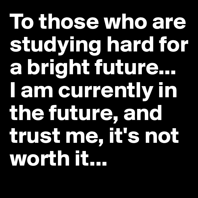 To those who are studying hard for a bright future...
I am currently in the future, and trust me, it's not worth it...