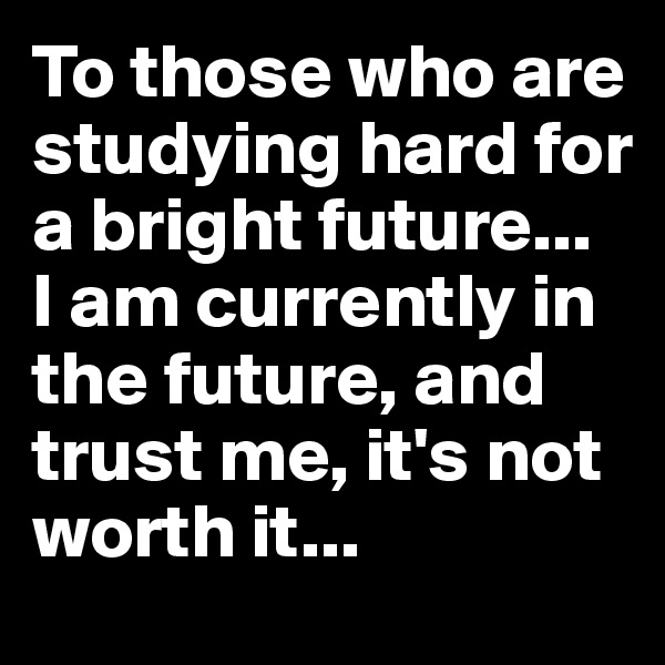 To those who are studying hard for a bright future...
I am currently in the future, and trust me, it's not worth it...