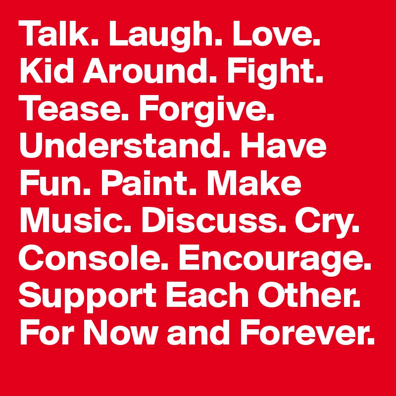Talk. Laugh. Love. Kid Around. Fight. Tease. Forgive. Understand. Have Fun. Paint. Make Music. Discuss. Cry. Console. Encourage. Support Each Other. 
For Now and Forever.