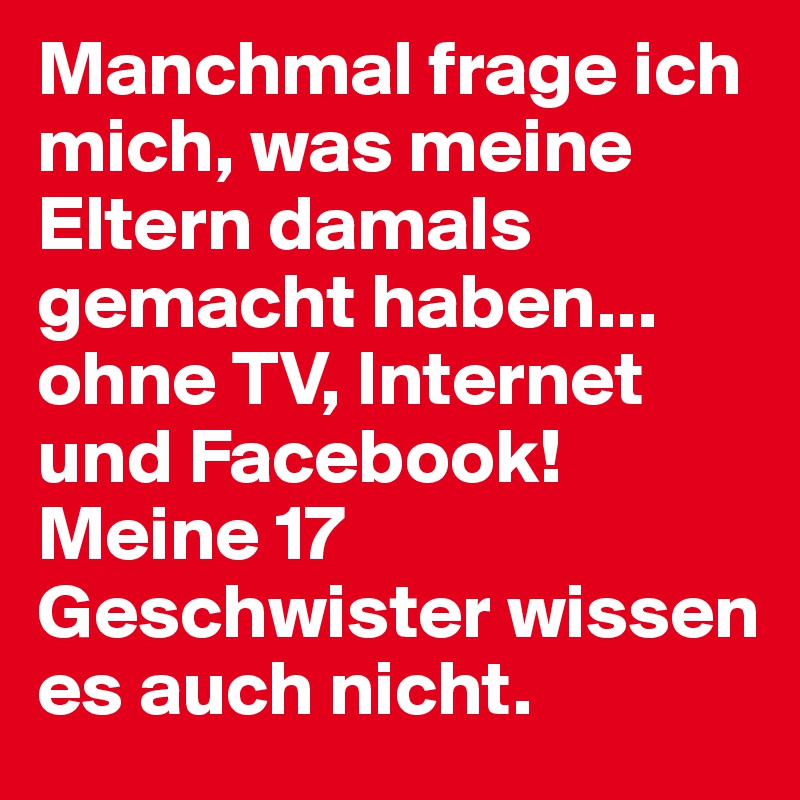 Manchmal frage ich mich, was meine Eltern damals gemacht haben... ohne TV, Internet und Facebook! Meine 17 Geschwister wissen es auch nicht.