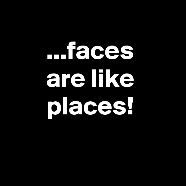 
       ...faces
       are like
       places!

