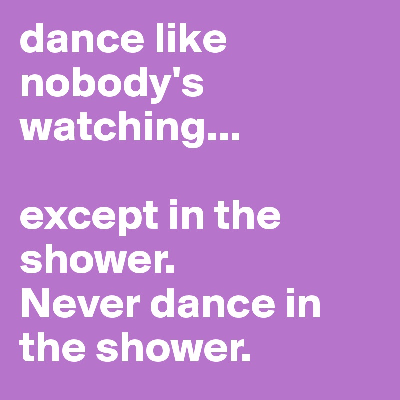 dance like nobody's watching...

except in the shower.
Never dance in the shower.