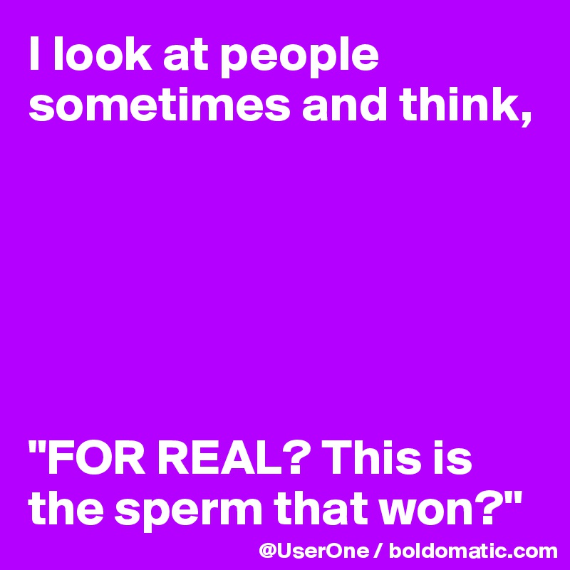 I look at people sometimes and think,






"FOR REAL? This is the sperm that won?"