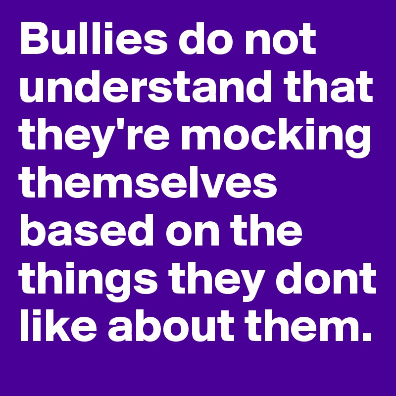 Bullies do not understand that they're mocking themselves based on the things they dont like about them.