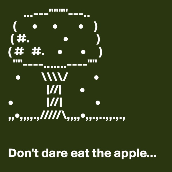       ...---""""---..
  (      •      •        •    )
 ( #.             •           )
( #   #.     •       •     )
  ""----.......----""
   •        \\\\/          •
               |//|       •
•             |//|             •
,,•,,,,.,/////\,,,,•,,.,..,,.,.,


Don't dare eat the apple...