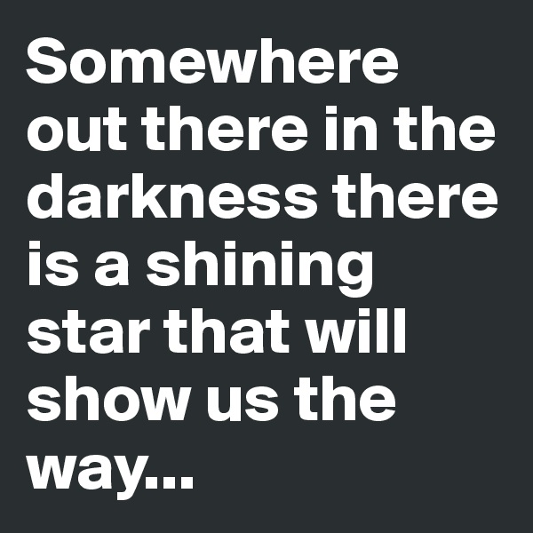 Somewhere out there in the darkness there is a shining star that will show us the way...