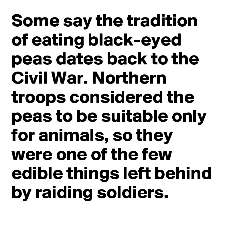 Some say the tradition of eating black-eyed peas dates back to the Civil War. Northern troops considered the peas to be suitable only for animals, so they were one of the few edible things left behind by raiding soldiers. 