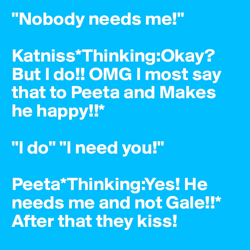 "Nobody needs me!"

Katniss*Thinking:Okay? But I do!! OMG I most say that to Peeta and Makes he happy!!*

"I do" "I need you!"

Peeta*Thinking:Yes! He needs me and not Gale!!*
After that they kiss!