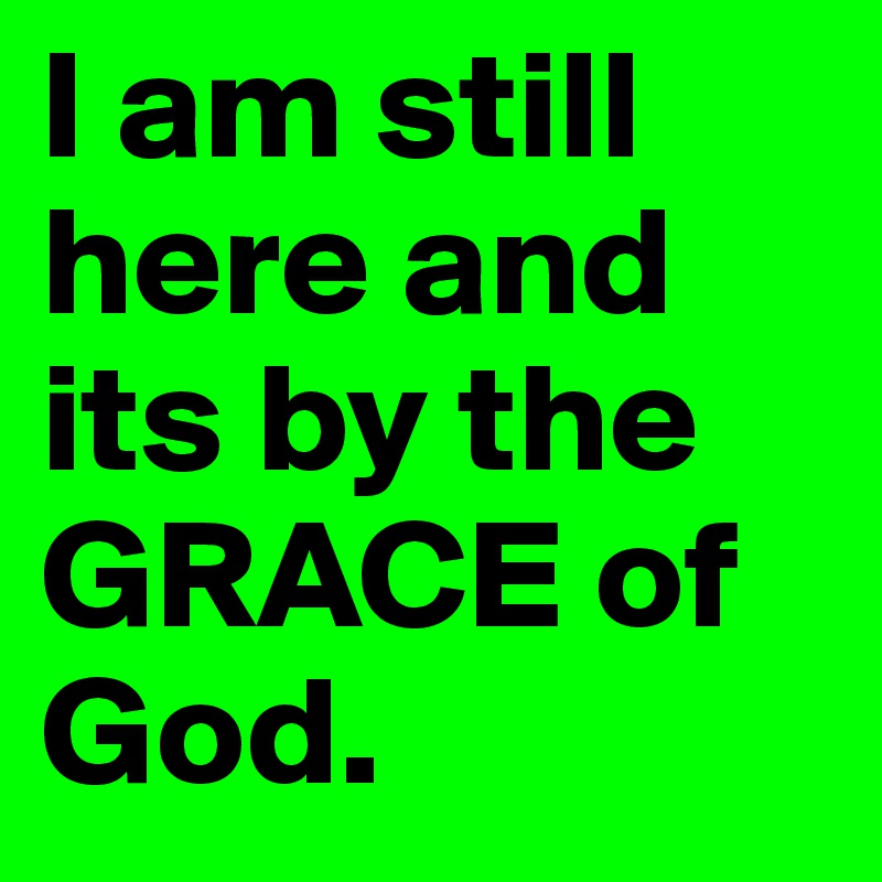 I am still here and its by the GRACE of God.