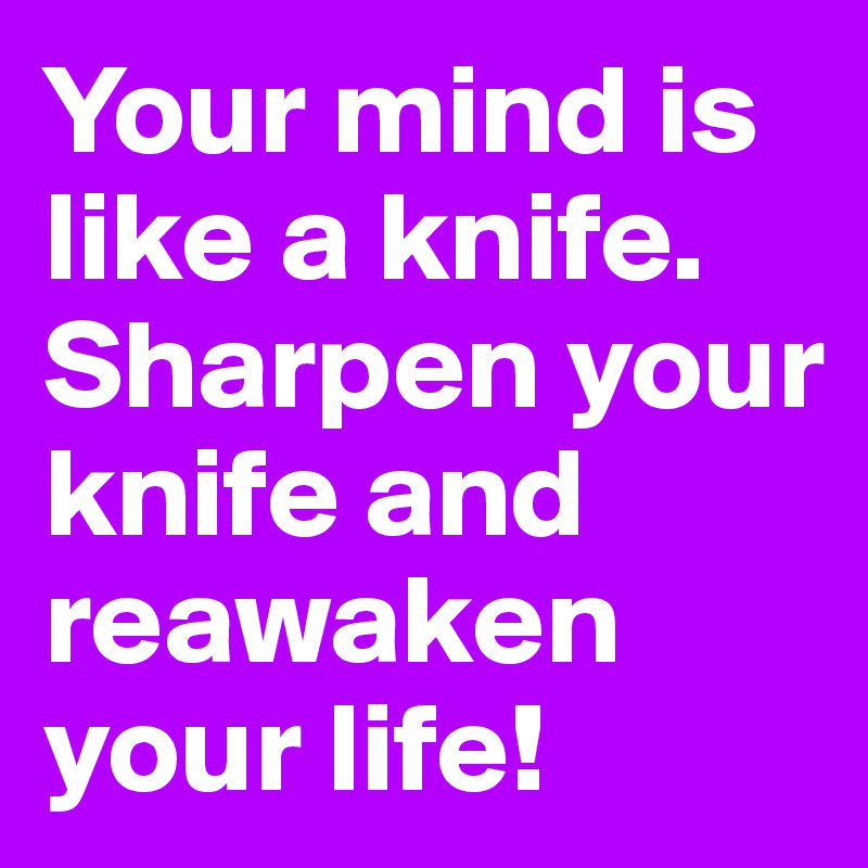 Your mind is like a knife.
Sharpen your knife and reawaken your life!