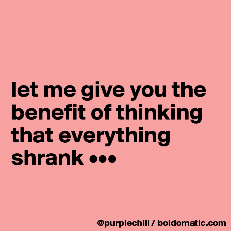 


let me give you the benefit of thinking that everything shrank •••

