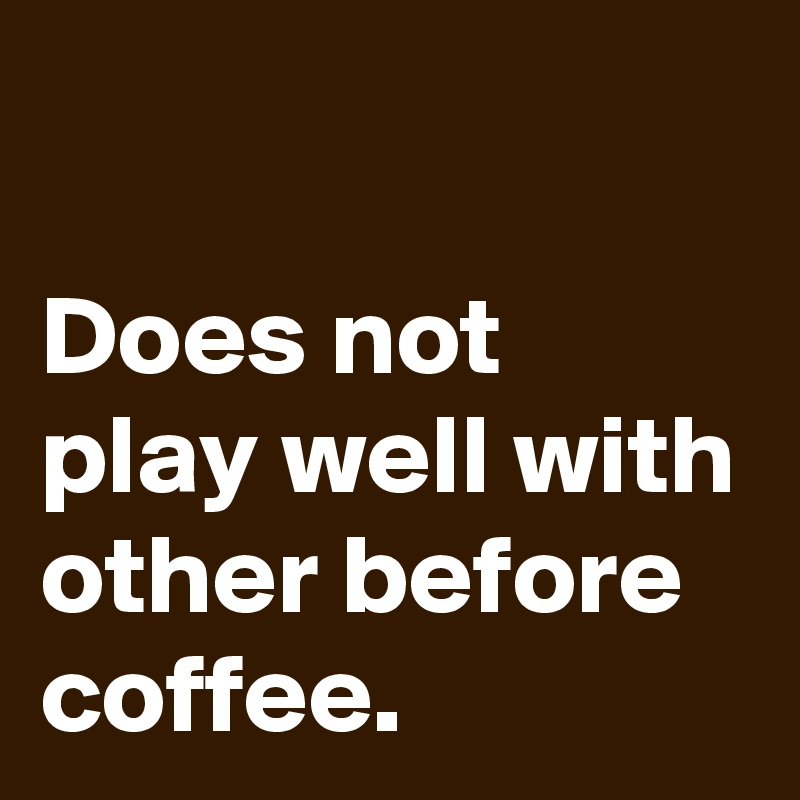                                                               Does not play well with other before coffee.