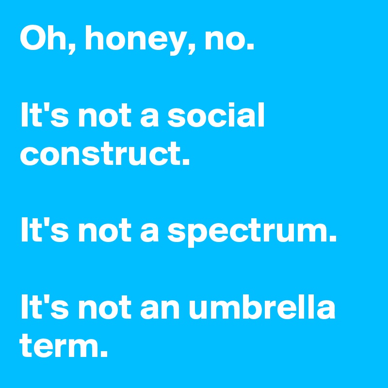 Oh, honey, no.

It's not a social construct. 

It's not a spectrum.
 
It's not an umbrella term.