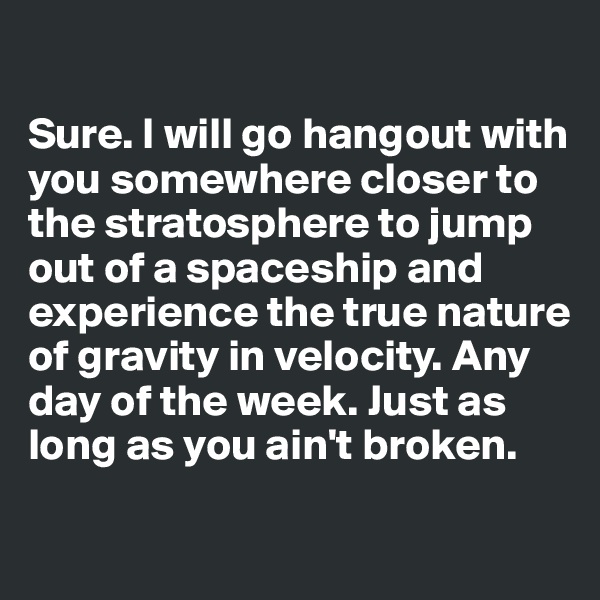 

Sure. I will go hangout with you somewhere closer to the stratosphere to jump out of a spaceship and experience the true nature of gravity in velocity. Any day of the week. Just as long as you ain't broken.
