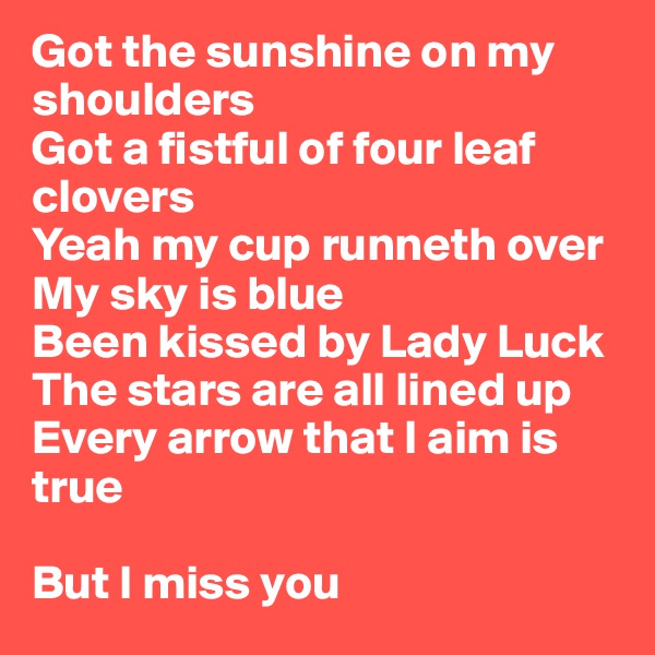 Got the sunshine on my shoulders
Got a fistful of four leaf clovers
Yeah my cup runneth over
My sky is blue
Been kissed by Lady Luck
The stars are all lined up
Every arrow that I aim is true

But I miss you