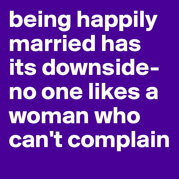 being happily married has its downside- no one likes a woman who can't complain