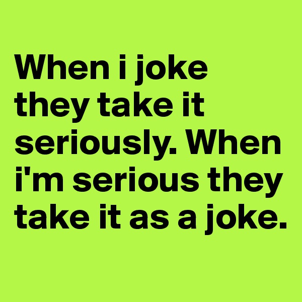 
When i joke they take it seriously. When i'm serious they take it as a joke. 
