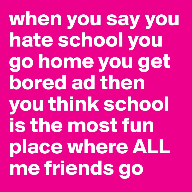 when you say you hate school you go home you get bored ad then you think school is the most fun place where ALL me friends go