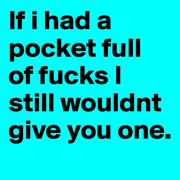 If i had a pocket full of fucks I still wouldnt give you one.