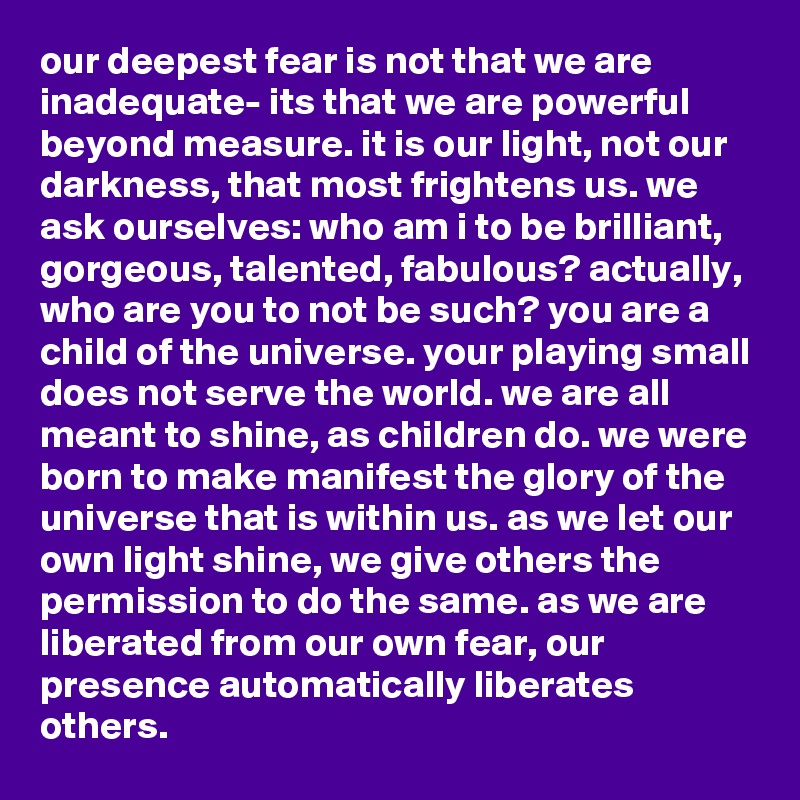 our deepest fear is not that we are inadequate- its that we are powerful beyond measure. it is our light, not our darkness, that most frightens us. we ask ourselves: who am i to be brilliant, gorgeous, talented, fabulous? actually, who are you to not be such? you are a child of the universe. your playing small does not serve the world. we are all meant to shine, as children do. we were born to make manifest the glory of the universe that is within us. as we let our own light shine, we give others the permission to do the same. as we are liberated from our own fear, our presence automatically liberates others.