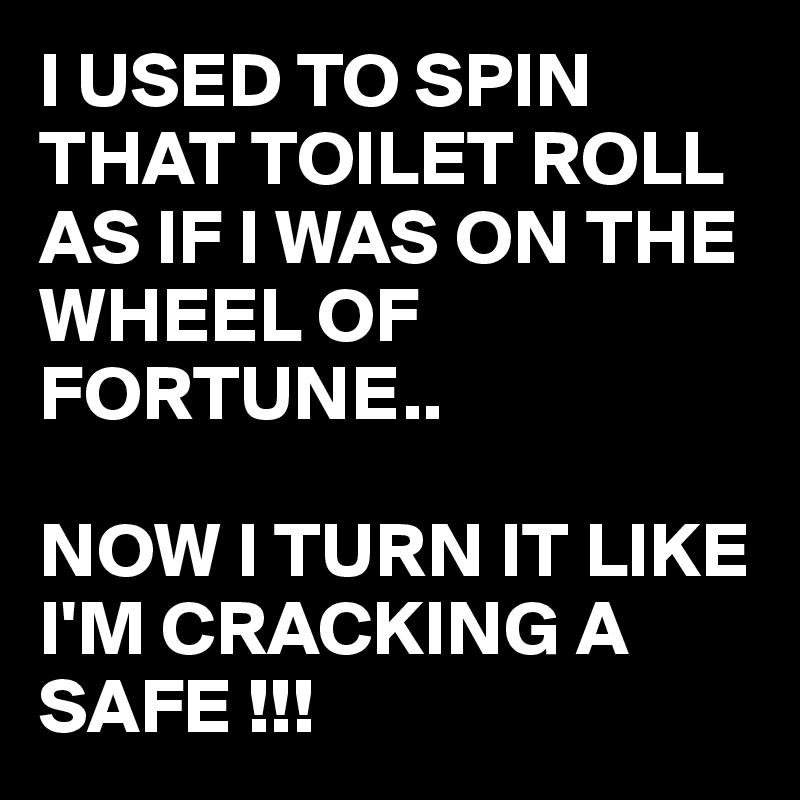 I USED TO SPIN THAT TOILET ROLL AS IF I WAS ON THE WHEEL OF FORTUNE..

NOW I TURN IT LIKE I'M CRACKING A SAFE !!!