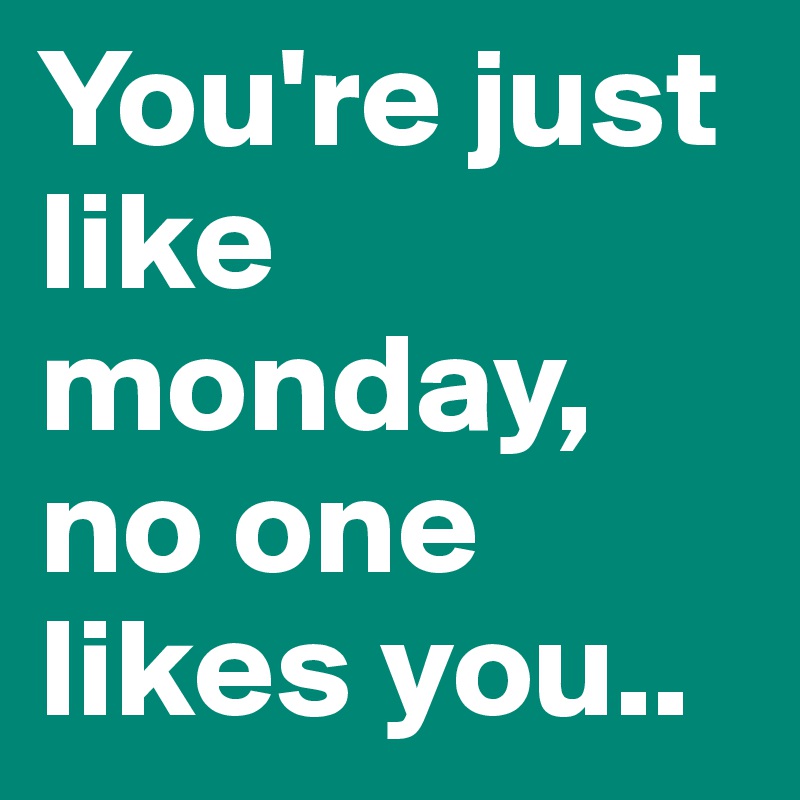 You're just like monday, no one likes you..