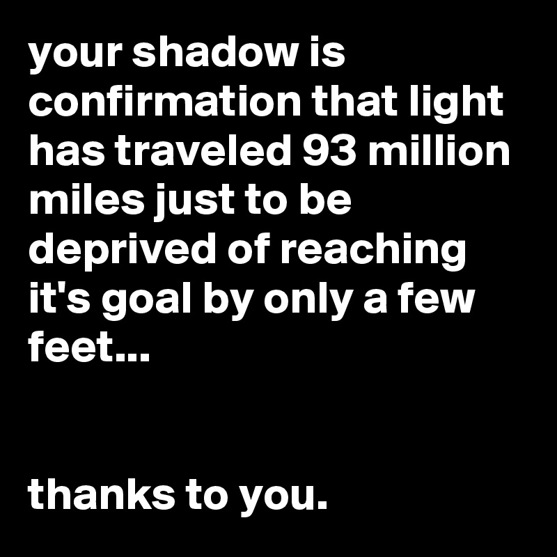 your shadow is confirmation that light has traveled 93 million miles just to be deprived of reaching it's goal by only a few feet...


thanks to you.
