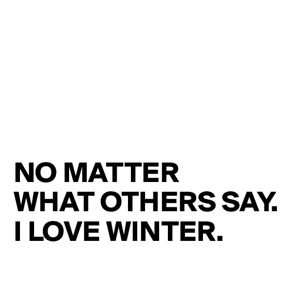 




NO MATTER 
WHAT OTHERS SAY. 
I LOVE WINTER.