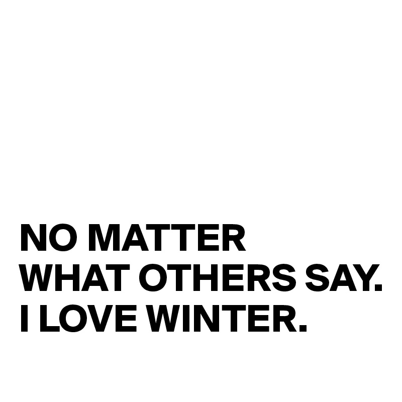 




NO MATTER 
WHAT OTHERS SAY. 
I LOVE WINTER.