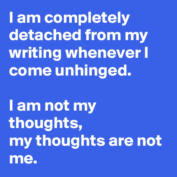 I am completely detached from my writing whenever I come unhinged.

I am not my thoughts, 
my thoughts are not me.