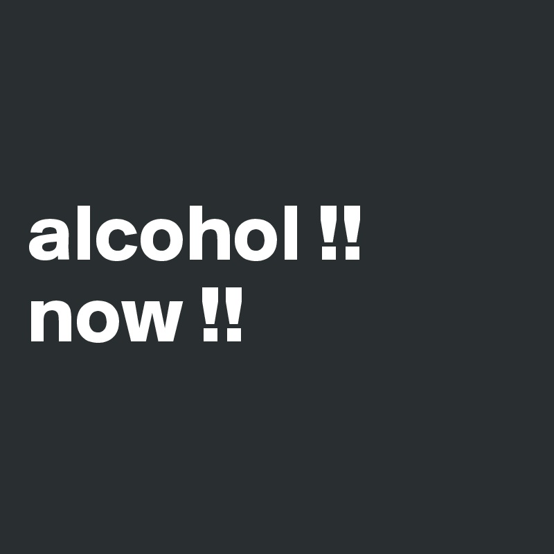 

alcohol !!
now !!

