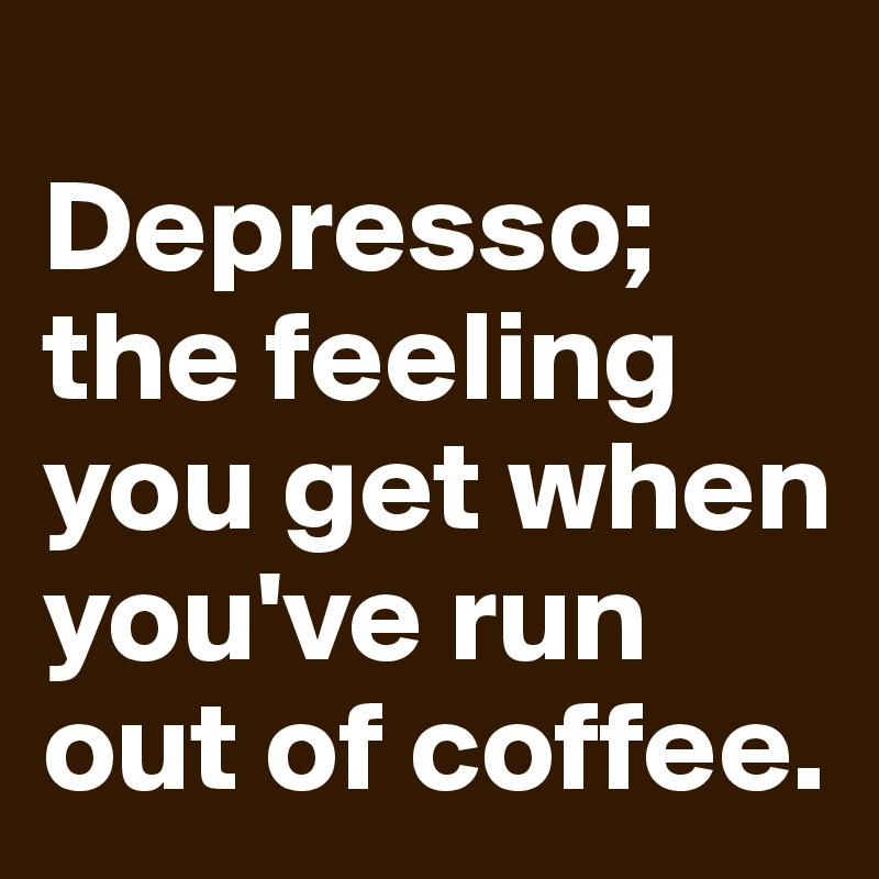 
Depresso; the feeling you get when you've run out of coffee.