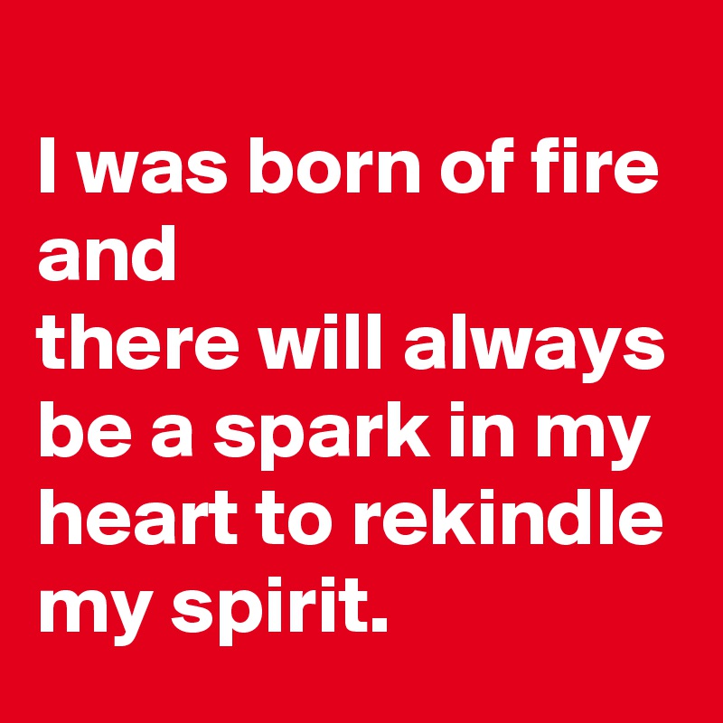 
I was born of fire and 
there will always be a spark in my heart to rekindle my spirit. 