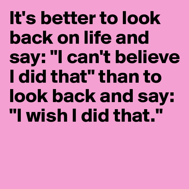 It's better to look back on life and say: "I can't believe I did that" than to look back and say: "I wish I did that."


